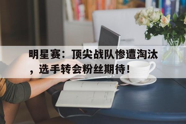 随机明星赛：顶尖战队惨遭淘汰，选手转会粉丝期待！