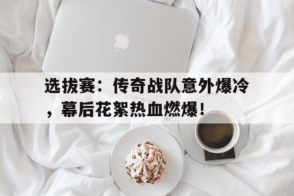随机选拔赛：传奇战队意外爆冷，幕后花絮热血燃爆！