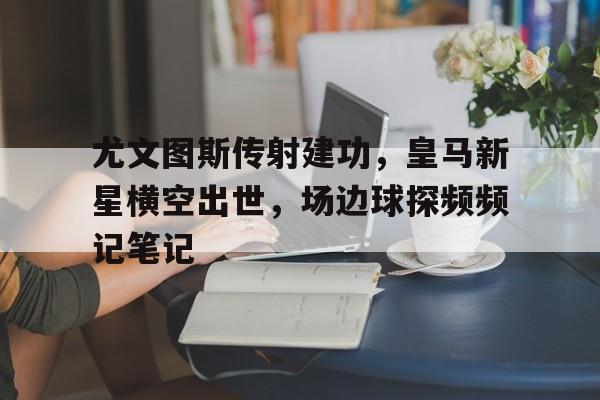 随机尤文图斯传射建功，皇马新星横空出世，场边球探频频记笔记尤文图斯对战皇马
